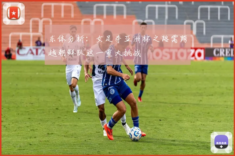 东体分析：女足夺亚洲杯之路需跨越朝鲜队这一重大挑战