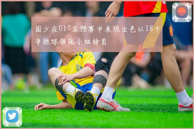 国少在U17亚预赛中表现出色以18个净胜球领跑小组榜首