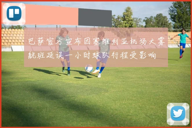 巴萨官方宣布因塞维利亚机场大雾航班延误一小时球队行程受影响