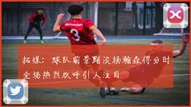 拓媒：球队前景黯淡杨瀚森得分时全场热烈欢呼引人注目