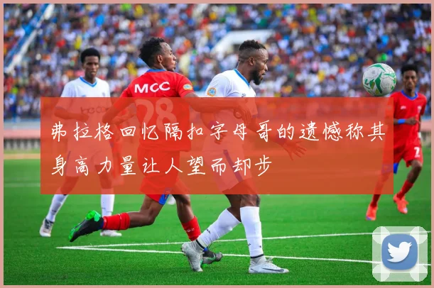 弗拉格回忆隔扣字母哥的遗憾称其身高力量让人望而却步