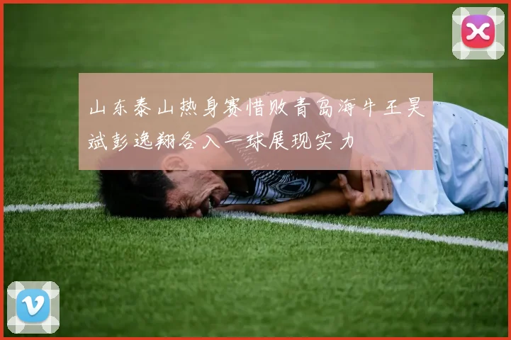 山东泰山热身赛惜败青岛海牛王昊斌彭逸翔各入一球展现实力