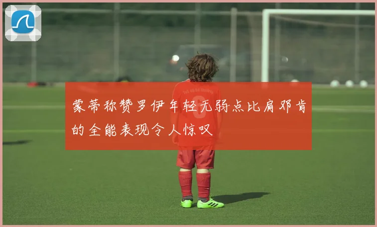 蒙蒂称赞罗伊年轻无弱点比肩邓肯的全能表现令人惊叹