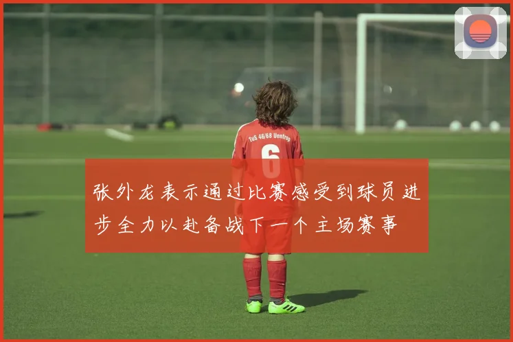 张外龙表示通过比赛感受到球员进步全力以赴备战下一个主场赛事