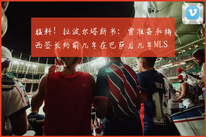 猛料！拉波尔塔新书：曾准备和梅西签长约前几年在巴萨后几年MLS