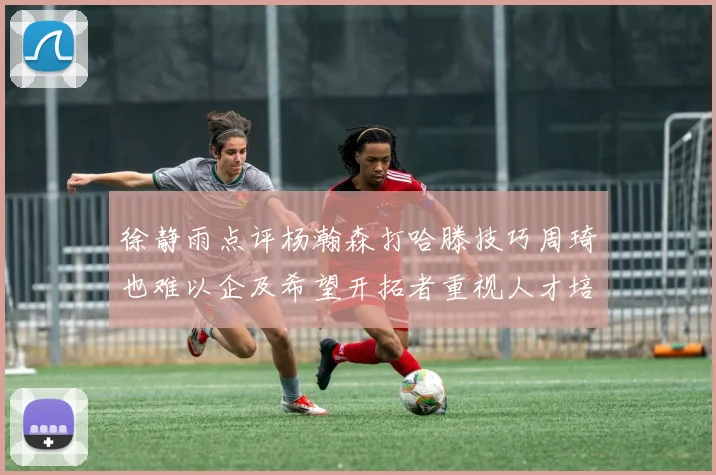 徐静雨点评杨瀚森打哈滕技巧周琦也难以企及希望开拓者重视人才培养