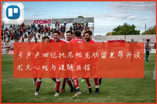 卡卢卢回忆托尼帕克劝留里昂并谈尤文心结与追随历程