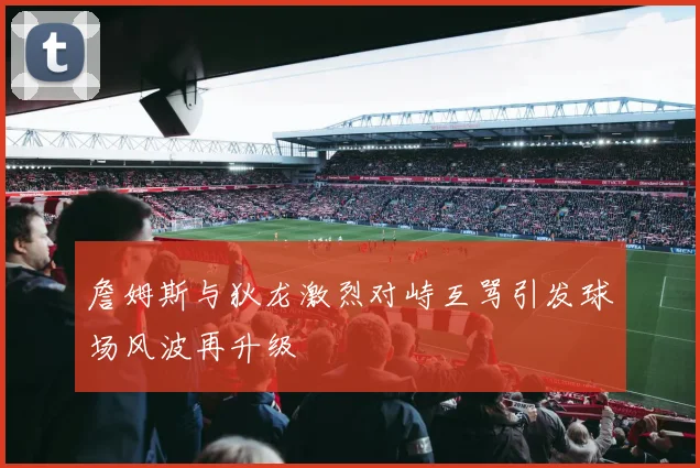 詹姆斯与狄龙激烈对峙互骂引发球场风波再升级