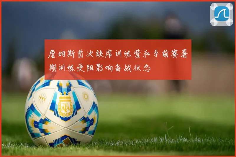 詹姆斯首次缺席训练营和季前赛暑期训练受阻影响备战状态