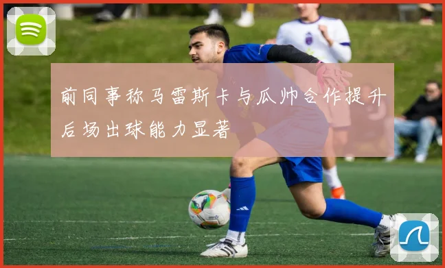 前同事称马雷斯卡与瓜帅合作提升后场出球能力显著