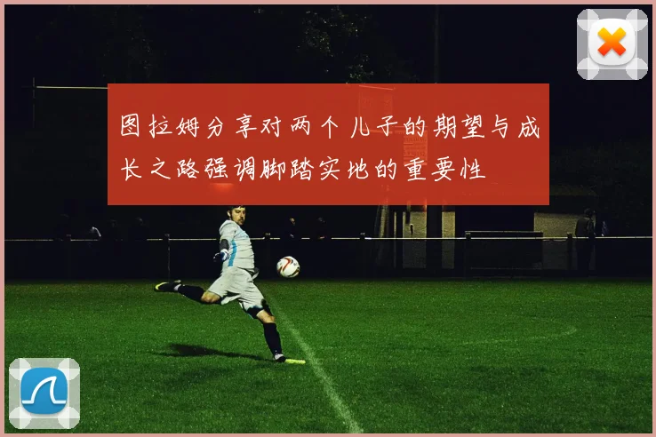 图拉姆分享对两个儿子的期望与成长之路强调脚踏实地的重要性