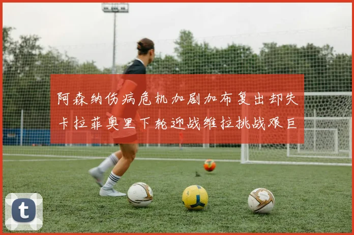 阿森纳伤病危机加剧加布复出却失卡拉菲奥里下轮迎战维拉挑战艰巨