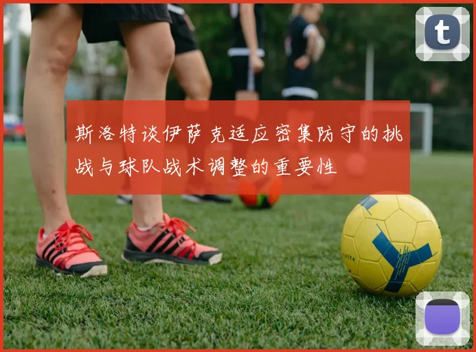 斯洛特谈伊萨克适应密集防守的挑战与球队战术调整的重要性