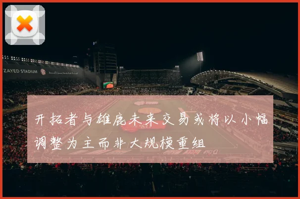 开拓者与雄鹿未来交易或将以小幅调整为主而非大规模重组