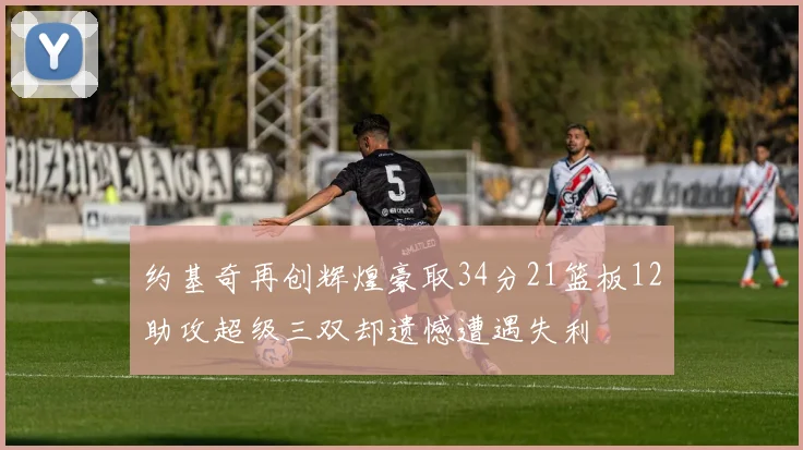 约基奇再创辉煌豪取34分21篮板12助攻超级三双却遗憾遭遇失利