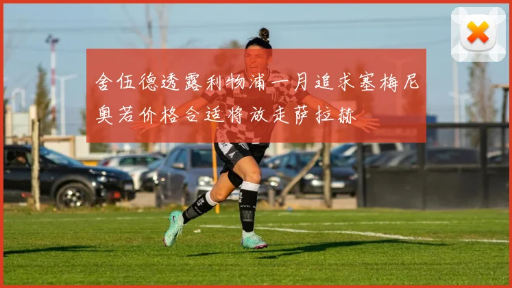 舍伍德透露利物浦一月追求塞梅尼奥若价格合适将放走萨拉赫