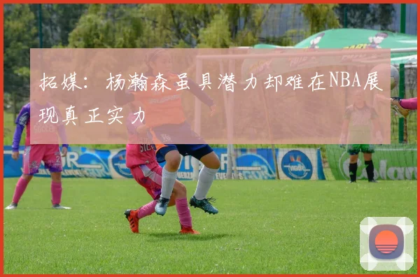 拓媒：杨瀚森虽具潜力却难在NBA展现真正实力