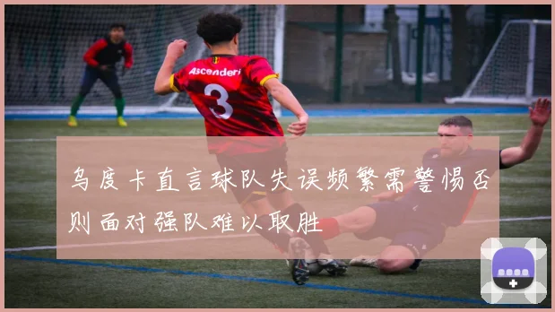 乌度卡直言球队失误频繁需警惕否则面对强队难以取胜
