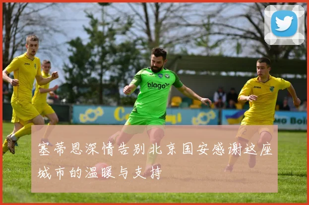 塞蒂恩深情告别北京国安感谢这座城市的温暖与支持