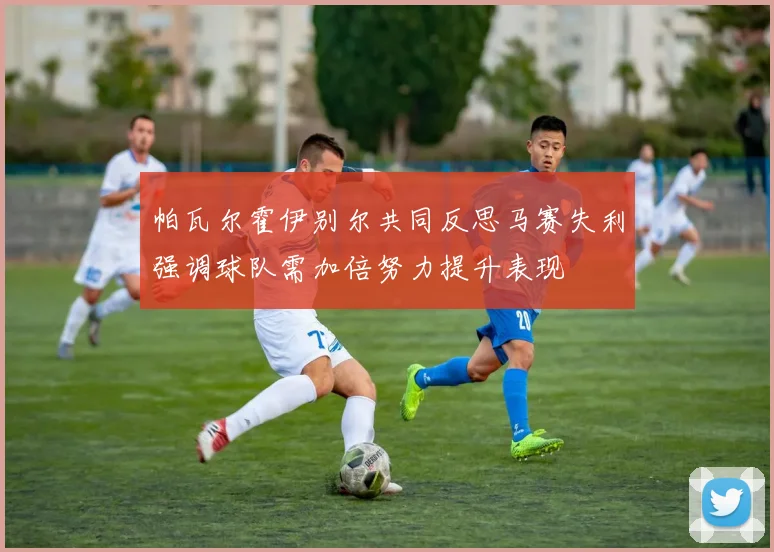 帕瓦尔霍伊别尔共同反思马赛失利强调球队需加倍努力提升表现