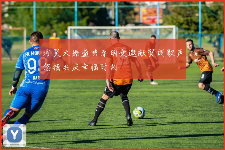 方昊大婚盛典李明受邀献贺词歌声悠扬共庆幸福时刻