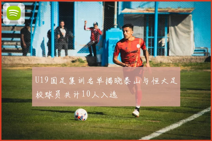 U19国足集训名单揭晓泰山与恒大足校球员共计10人入选