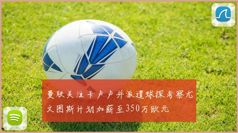 曼联关注卡卢卢并派遣球探考察尤文图斯计划加薪至350万欧元