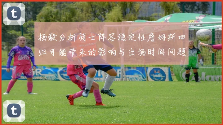 杨毅分析骑士阵容稳定性詹姆斯回归可能带来的影响与出场时间问题
