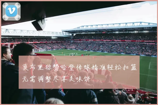 莫布里称赞哈登传球精准轻松扣篮无需调整尽享美味饼