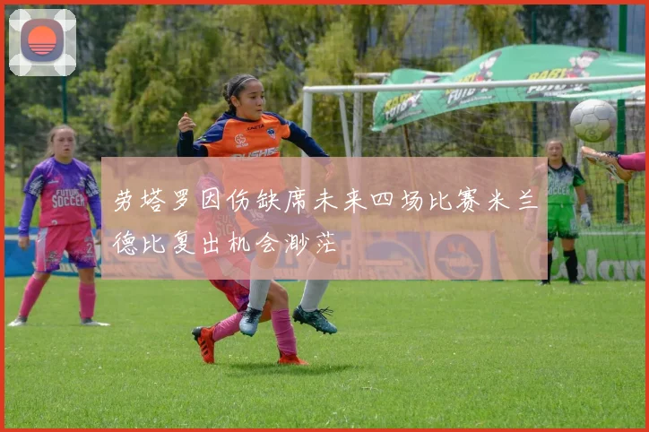 劳塔罗因伤缺席未来四场比赛米兰德比复出机会渺茫
