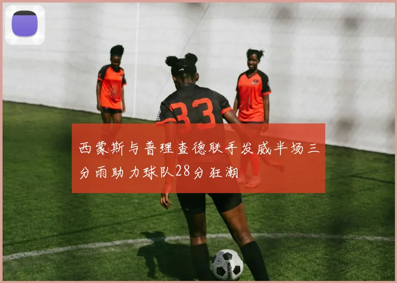 西蒙斯与普理查德联手发威半场三分雨助力球队28分狂潮