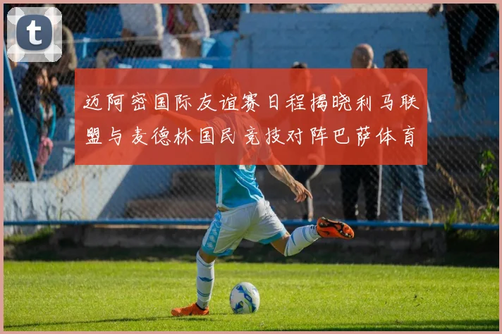 迈阿密国际友谊赛日程揭晓利马联盟与麦德林国民竞技对阵巴萨体育