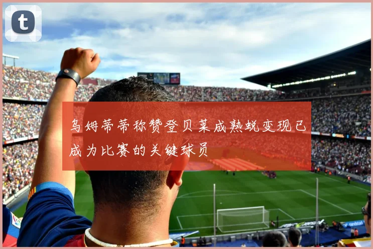 乌姆蒂蒂称赞登贝莱成熟蜕变现已成为比赛的关键球员