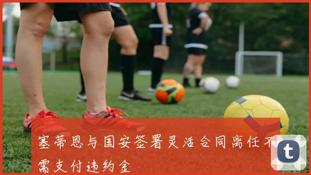 塞蒂恩与国安签署灵活合同离任不需支付违约金