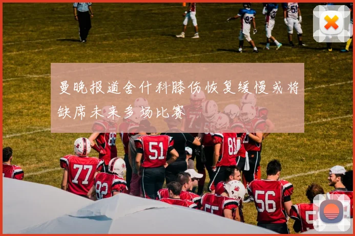 曼晚报道舍什科膝伤恢复缓慢或将缺席未来多场比赛