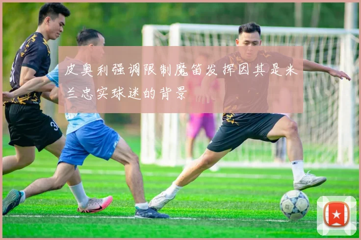 皮奥利强调限制魔笛发挥因其是米兰忠实球迷的背景