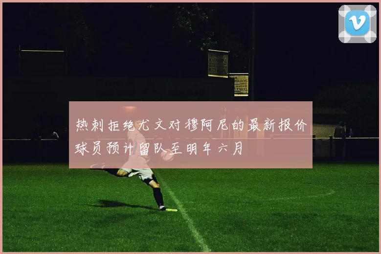 热刺拒绝尤文对穆阿尼的最新报价球员预计留队至明年六月