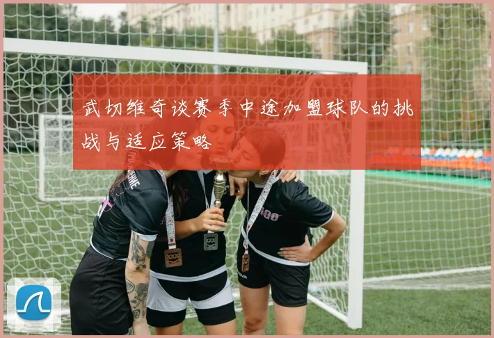 武切维奇谈赛季中途加盟球队的挑战与适应策略