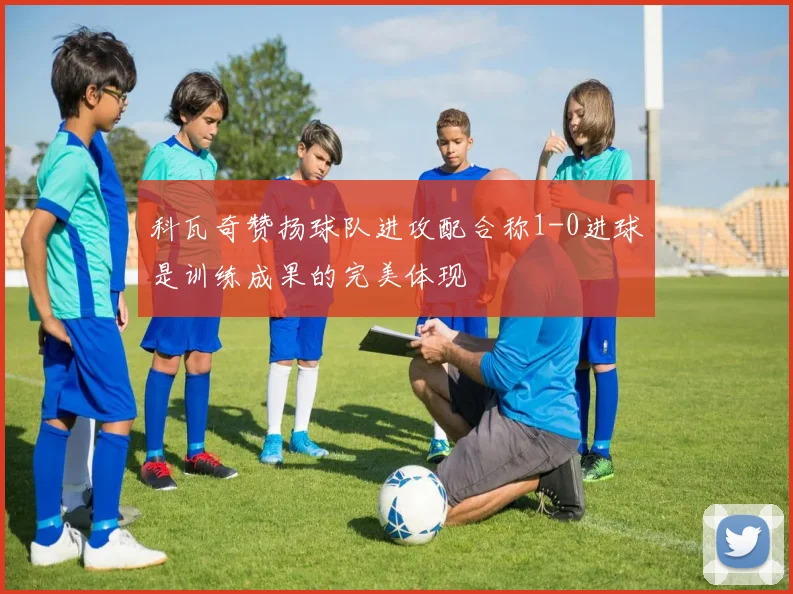 科瓦奇赞扬球队进攻配合称1-0进球是训练成果的完美体现