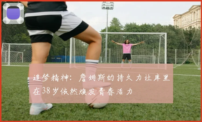 追梦精神：詹姆斯的持久力让库里在38岁依然焕发青春活力